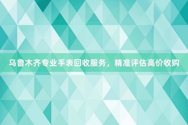 乌鲁木齐专业手表回收服务，精准评估高价收购