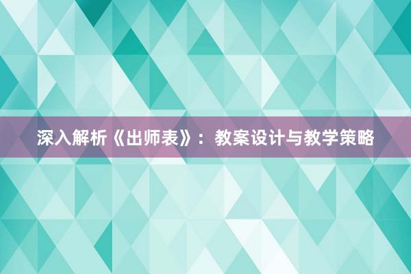 深入解析《出师表》：教案设计与教学策略