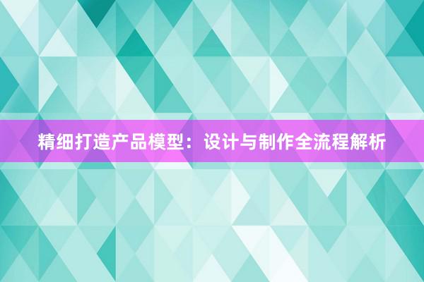 精细打造产品模型：设计与制作全流程解析